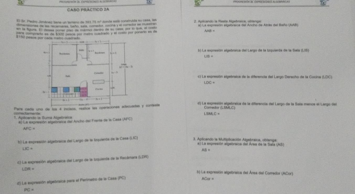 PROGRESIÓN 26 EXPRESORES ALOEBRAICAS
CASO PRÁCTICO 2A
Sr. Pedro Jimánez tiene un terreno de 303.75m^2 donde está construída su casa, las 2. Apilcando la Resta Algebraica, obtenga
ditenistionas de las recamaras, baño, sala, comedor, cocina y el corredor se muestran a) La expresión elgebraica del Ancho de Atrás del Baño (AAB)
en la figura. El desña poner piso de mármol dentro de su casa, por lo que, el costo
para comprado es de $300 pesos por metro cusdrado y el costo por ponerio es de
AAB=
$150 pesos
b) La expresión algebraica del Largo de la Izquierda de la Sala (LIS)
LIS=
c) La expresión algebraica de la diferencia del Largo Derecho de la Cocina (LDC)
LDC=
d) La expresión algebraica de la diferencia del Largo de la Sala menos el Largo del
Para cada uno de los 4 incisos, reslice las operaciones adecuadas y conteste Comedor (LSMLC)
comectamente: LSMLC=
1. Aplicando la Suma Algebraica
a) La expresión algebraica del Ancho del Frante de la Casa (AFC)
AFC=
b) La expresión algebraíca del Largo de la Izquierda de la Casa (LIC)
3. Aplicando la Multiplicación Algebraica, obtenga
a) La expresión algebraica del Área de la Sala (AS)
LiO=
AS=
c) La expresión algebraíca del Largo de la Izquierda de la Recámara (LDR)
LOR= b) La expresión algebraica del Área del Corredor (ACor)
d) La expresión algebraica para el Perímetro de la Casa (PC)
ACor=
PC=