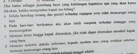 a Evaluasi
Jika kamu sebagai penebang kayu yang kehilangan kapaknya apa yang akan kamu
lakukan, ketika mengetahui kapak mu hilang?
a. Selalu bersikap tenang dan positif terhadap siapapun serta tidak mencurigai orang
lain
b. Pada hari-hari berikutnya aku akan lebih waspada terhadap tetangga yang
mencurigakan
c. Mencari terus hingga kapak ditemukan, jika tidak dapat ditemukan membeli kapak
yang baru
d. Mencari terlebih dahulu informasi kepada saudara atau orang terdekat sebelum
mencuri mencurigai orang lain.
contoh kalimat tunggal adalah