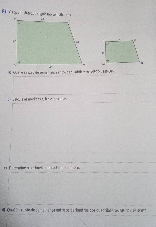 Os quadriláteros a seguir são semelhantes. 

a) Qual é a razão de semelhança entre os quadriláteros ABCD e MNOP? 
b) Calcule as medidas a, b e c indicadas. 
c) Determine o perímetro de cada quadrilátero. 
d) Qual é a razão de semelhança entre os perímetros dos quadriláteros ABCD e MNOP?