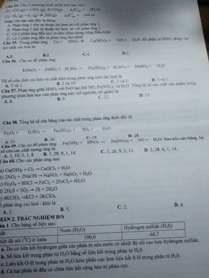 CAu 54: Cho 2 phương trình nhiệt hóa học sau:
(1) CO(g)+1/2O_2(g)to CO(g) △ H_(20)°=-283kJ
(2) H_2(g)+F_2(g)to 2HF(g)△ H_(2m)^2=-546kJ
Nhận xét nào sau đây là đứng:
A. Phán ứng 1 xây ra thuận lợi hơn so với phản ứng 2.
B. Phán ứng 2 xảy ra thuận lợi hơn so với phán ứng 1
C. Cả 2 phân ứng đều xây ra như nhau trong cúng điều kiện.
D. Cả 2 phân ứng đều là phần ứng thu nhiệt
Câu 55. Trong phản ứng. Cu+HNO_3to Cu(NO_3)_2+NO+H_2O Số phân tử HNO_3 dòng yai
trò chất oxi hóa là
A.8 B.6. C.4. D.2
Câu 56. Cho sơ đồ phản ứng:
KMnO_4+FeSO_4rightarrow H_2SO_4to Fe_2(SO_4)_3+K_3SO_4+MnSO_4+H_2O
Hệ số của chất oxi hóa và chất khử trong phản ứng trên lần lượt là:
A. 5 và 2. B. 2 và 10. C. 2 và 5 D. 5 và 1
Câu 57. Phản ứng giữa HNO_3 với FeO tạo khi (NO_0Fe(NO_3)_3vi H_2O Tổng hệ số các chất sản phẩm trong
phương trình hóa học của phản ứng này (số nguyên, tôi gián) là: D. 13
A. 8. B. 9 C. 12.
Cầu 58. Tổng hệ số cân bằng của các chất trong phản ứng dưới đây là:
Fe_3O_4+ H_2SO_4to Fe_2(SO_4)_3+SO_2+H_2O
A. 21 B. 26. D. 28.
Cầu 59. Cho sơ đồ phân ứng. Fe(OH)_3+HNO_3to Fe(NO_3)_3+NO+H_2O C. 19.
. Sau khi cân băng, hệ
số của các chất tương ứng là:
A. 3, 10, 3, 1, 8. B. 3, 28, 9, 1, 14. C. 3, 26, 9, 2, 13. D. 2, 28, 6, 1, 14.
Câu 60, Cho các phản ứng sau:
a) Ca(OH)_2+Cl_2to CaOCl_2+H_2O
b) 2NO_2+2NaOHto NaNO_3+NaNO_2+H_2O
Fe_3O_4+8HClto FeCl_2+2FeCl_3+4H_2O
2H_2S+SO_2to 3S+2H_2O
4KClO_3to KCl+3KClO_4
ố phản ứng oxi hoá - khử là
A. 3 B. 5. C. 2 D. 4.
HAN 2. TRÁC NGHIệM Đ/S
l
h
a. Do có liên kết hydrogen giữa
b. Số liên kết trong phân tử H_2O bằng số liên kết trong phân tử H_2S.
e. Liên kết O-H trong phần tử H_2O kém phân cực hơn liên kết S-H trong phân tử H_2S
d. Cả hai phân tứ đều có chứa liên kết cộng hóa trị phân cực.