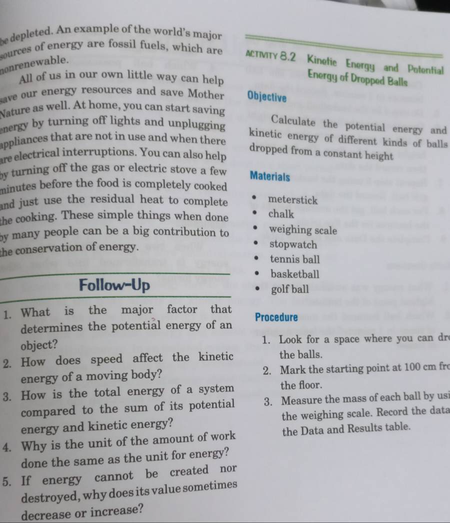 be depleted. An example of the world’s major 
sources of energy are fossil fuels, which are ACTIVITY 8.2 Kinetic Energy and Potential 
nonrenewable. 
All of us in our own little way can help 
Energy of Dropped Balls 
save our energy resources and save Mother Objective 
Nature as well. At home, you can start saving 
Calculate the potential energy and 
energy by turning off lights and unplugging 
kinetic energy of different kinds of balls 
appliances that are not in use and when there 
dropped from a constant height 
are electrical interruptions. You can also help 
by turning off the gas or electric stove a few . Materials 
minutes before the food is completely cooked . 
and just use the residual heat to complete meterstick 
the cooking. These simple things when done chalk 
by many people can be a big contribution to weighing scale 
the conservation of energy. 
stopwatch 
tennis ball 
basketball 
Follow-Up golf ball 
1. What is the major factor that Procedure 
determines the potential energy of an 
object? 1. Look for a space where you can dr 
2. How does speed affect the kinetic the balls. 
energy of a moving body? 2. Mark the starting point at 100 cm fr 
3. How is the total energy of a system the floor. 
compared to the sum of its potential 3. Measure the mass of each ball by usi 
energy and kinetic energy? the weighing scale. Record the data 
4. Why is the unit of the amount of work the Data and Results table. 
done the same as the unit for energy? 
5. If energy cannot be created nor 
destroyed, why does its value sometimes 
decrease or increase?