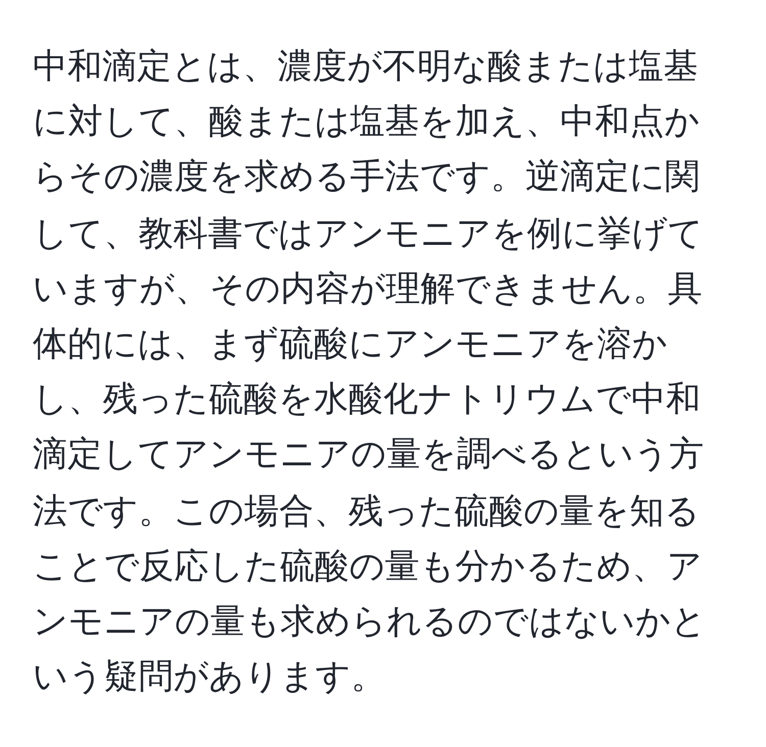 中和滴定とは、濃度が不明な酸または塩基に対して、酸または塩基を加え、中和点からその濃度を求める手法です。逆滴定に関して、教科書ではアンモニアを例に挙げていますが、その内容が理解できません。具体的には、まず硫酸にアンモニアを溶かし、残った硫酸を水酸化ナトリウムで中和滴定してアンモニアの量を調べるという方法です。この場合、残った硫酸の量を知ることで反応した硫酸の量も分かるため、アンモニアの量も求められるのではないかという疑問があります。