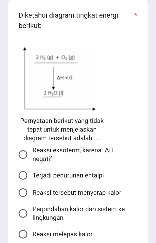 Diketahui diagram tingkat energi *
berikut:
Pernyataan berikut yang tidak
tepat untuk menjelaskan
diagram tersebut adalah ....
Reaksi eksoterm, karena △ H
negatif
Terjadi penurunan entalpi
Reaksi tersebut menyerap kalor
Perpindahan kalor dari sistem ke
lingkungan
Reaksi melepas kalor