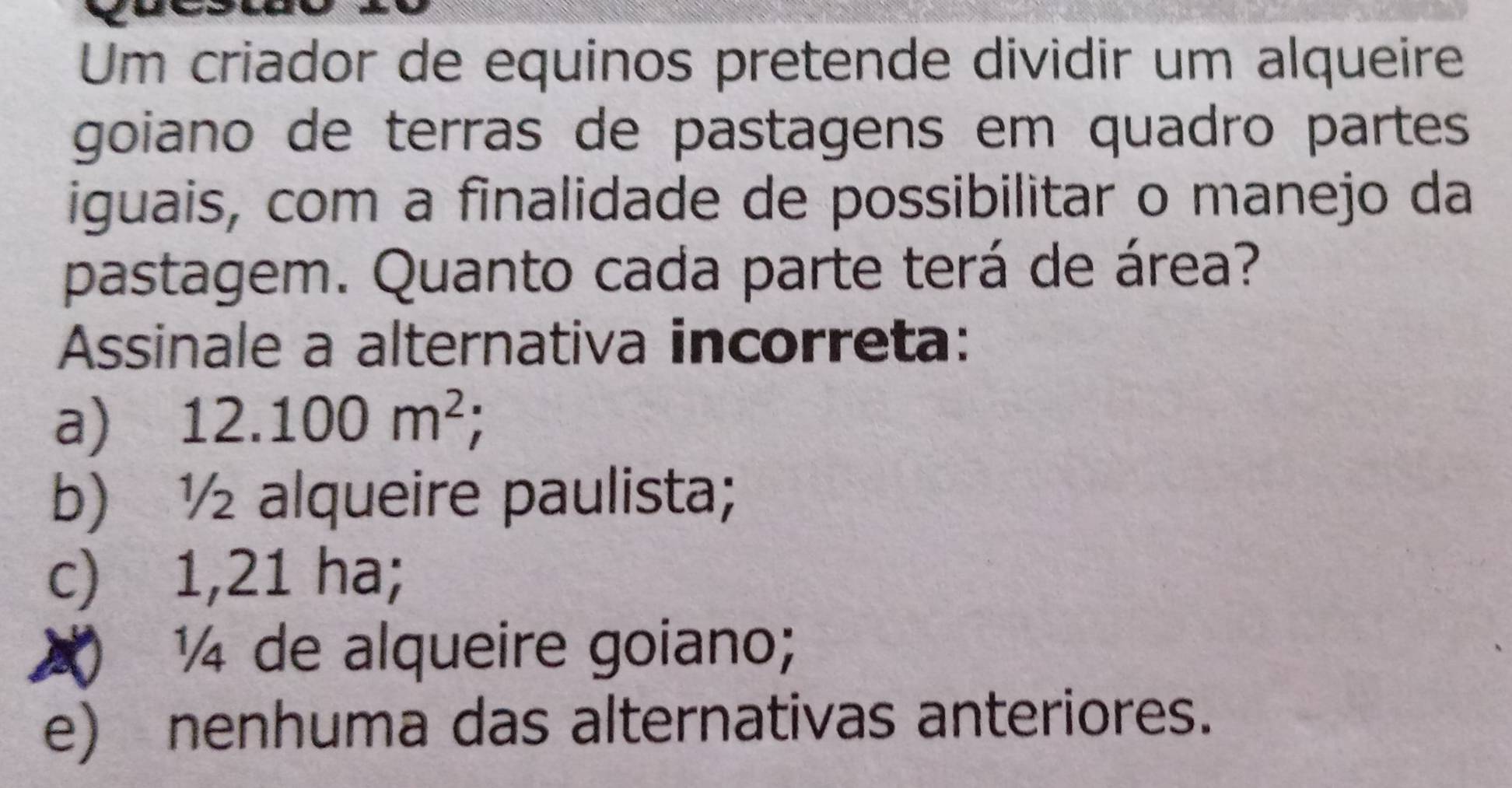 Um criador de equinos pretende dividir um alqueire
goiano de terras de pastagens em quadro partes
iguais, com a finalidade de possibilitar o manejo da
pastagem. Quanto cada parte terá de área?
Assinale a alternativa incorreta:
a) 12.100m^2;
b) ½ alqueire paulista;
c) 1,21 ha;
) ½ de alqueire goiano;
e) nenhuma das alternativas anteriores.