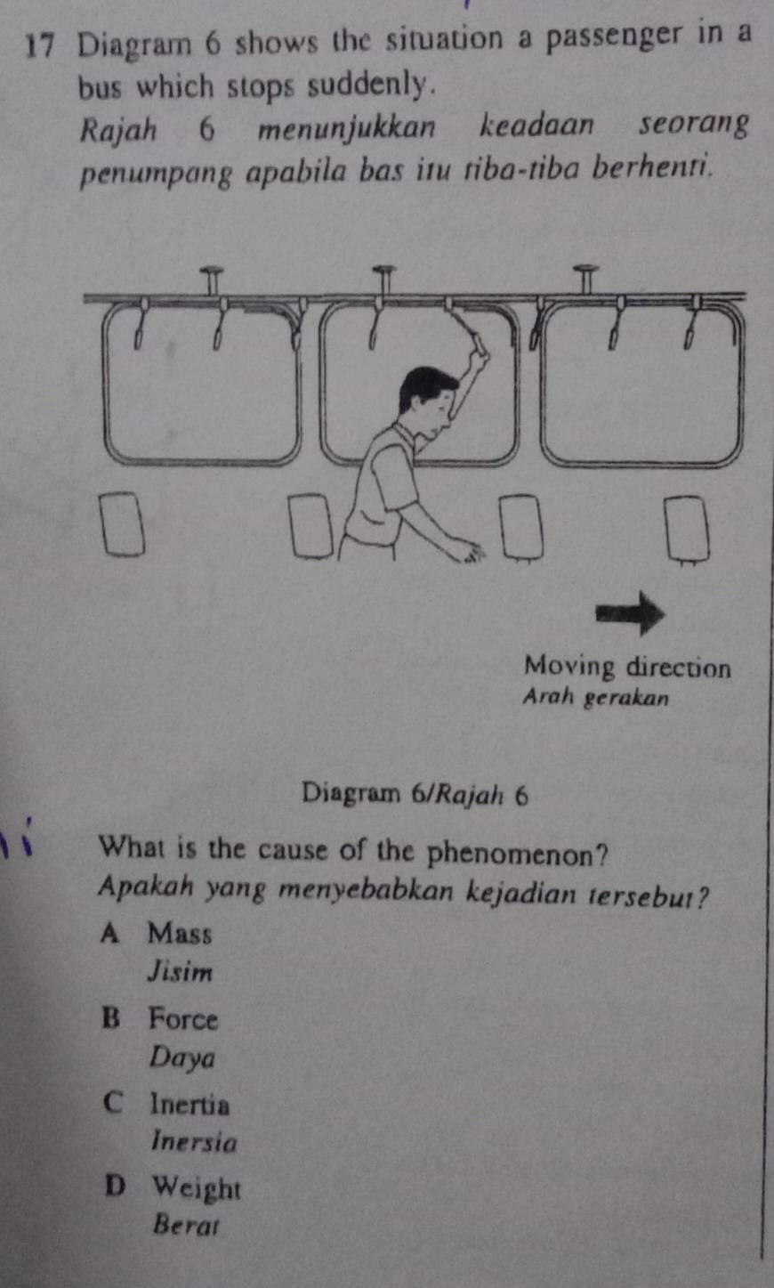 Diagram 6 shows the situation a passenger in a
bus which stops suddenly.
Rajah 6 menunjukkan keadaan seorang
penumpang apabila bas itu tiba-tiba berhenti.
Diagram 6/Rajah 6
What is the cause of the phenomenon?
Apakah yang menyebabkan kejadian tersebut?
A Mass
Jisim
B Force
Daya
C Inertia
Inersia
D Weight
Berat