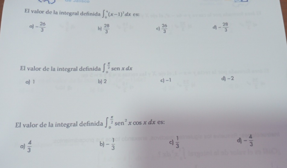 alsco
El valor de la integral definida ∈t _0^(4(x-1)^2)dx es:
a) - 26/3   28/3   26/3  - 28/3 
b)
c)
d)
El valor de la integral definida ∈t _0^((frac π)2)sin xdx
a) 1 b) 2 c) -1 d) -2
El valor de la integral definida ∈t _0^((frac π)2)sen^2xcos xdx es:
a)  4/3  - 1/3  c)  1/3  d) - 4/3 
b)