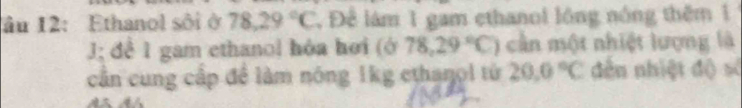 âu 12: Ethanol sôi ở 78.29°C , Để lám 1 gam ethanol lóng nóng thêm 1 
J; đề 1 gam ethanol hóa hơi (678,29°C) cần một nhiệt lượng là 
cần cung cấp đề làm nóng 1kg ethanol từ 20.0°C dến nhiệt độ số