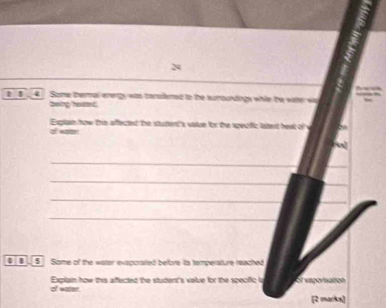 24 
4 Some thermal energy was tansfend to the suroundings while the valer was 
caaing ' restet . 
Exglem how this affected the student's valze for the specfic latent heat of v 
क व 
_ 
_ 
_ 
_ 
1 B 5 Some of the water exaporated before its temperature reached 
Explain how this affected the student's value for the specific ly ol vaponisaton 
of waer 
[2 marks]