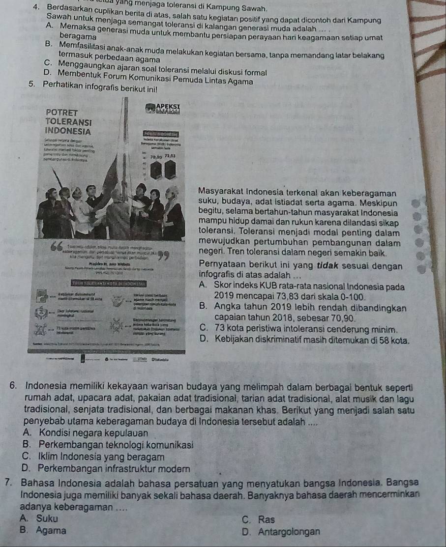 le la yang menjaga toleransi di Kampung Sawah.
4. Berdasarkan cuplikan berita di atas, salah satu kegiatan positif yang dapat dicontoh dari Kampung
Sawah untuk menjaga semangat toleransi di kalangan generasi muda adalah ...
A. Memaksa generasi muda unluk membantu persiapan perayaan hari keagamaan setiap umat
beragama
B. Memfasilitasi anak-anak muda melakukan kegiatan bersama, tanpa memandang latar belakang
termasuk perbedaan agama
C. Menggaungkan ajaran soal toleransi melalui diskusi formal
D. Membentuk Forum Komunikasi Pemuda Lintas Agama
5. Perhatikan infografis berikut ini!
Masyarakat Indonesia terkenal akan keberagaman
suku, budaya, adat istiadat serta agama. Meskipun
begitu, selama bertahun-tahun masyarakat Indonesia
mampu hidup damai dan rukun karena dilandasi sikap
toleransi. Toleransi menjadi modal penting dalam
mewujudkan pertumbuhan pembangunan dalam
foverma adalsn bice muta dean monghraptar
abe aatun der peracuao Nança ékan murica dã a f negeri. Tren toleransi dalam negeri semakin baik.
Kila mengeta den mosnanviou perbódian Pernyataan berikut ini yang tidak sesuai dengan
Pesidra P, não Widada
infografis di atas adaiah ...
A. Skor indeks KUB rata-rata nasional Indonesia pada
an citón el 1 et a  te ad  be ta 2019 mencapai 73,83 dari skala 0-100.
Sher Iolerma sutaned B. Angka tahun 2019 lebih rendah dibandingkan
Cert ó angal Sermitang capaian tahun 2018, sebesar 70,90.
73 kstá cưóm pertiiva        M C. 73 kota peristiwa intoleransi cenderung minim.
Ie
D. Kebijakan diskriminatif masih ditemukan di 58 kota.
6. Indonesia memiliki kekayaan warisan budaya yang melimpah dalam berbagai bentuk seperti
rumah adat, upacara adat, pakaian adat tradisional, tarian adat tradisional, alat musik dan lagu
tradisional, senjata tradisional, dan berbagai makanan khas. Berikut yang menjadi salah satu
penyebab utama keberagaman budaya di Indonesia tersebut adalah ....
A. Kondisi negara kepulauan
B. Perkembangan teknologi komunikasi
C. Iklim Indonesia yang beragam
D. Perkembangan infrastruktur modern
7. Bahasa Indonesia adalah bahasa persatuan yang menyatukan bangsa Indonesia. Bangsa
Indonesia juga memiliki banyak sekali bahasa daerah. Banyaknya bahasa daerah mencerminkan
adanya keberagaman ....
A. Suku C. Ras
B. Agama D. Antargolongan