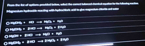 From the list of options provided below, select the correct balanced chemical equation for the following reaction:
Magnesium hydroxide reacting with hydrochloric acid to give magnesium chloride and water
OMgOH_2+H_2MgO_2+H_2O
OMgOH_2+2HOto MgO_2+2H_2O
OMgOH+2HOto MgO+H_2O
4g(OH)_2+2HOto 2MgO_2+2H_2O