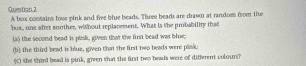 A box contains four pink and five blue beads. Three beads are drawn at random from the 
box, one after another, without replacement. What is the probability that 
(a) the second bead is pink, given that the first bead was blue; 
(b) the third bead is blue, given that the first two beads were pink; 
(c) the third bead is pink, given that the first two beads were of different colours?