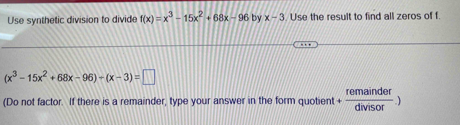 Use synthetic division to divide f(x)=x^3-15x^2+68x-96 by x-3. Use the result to find all zeros of f.
(x^3-15x^2+68x-96)/ (x-3)=□
(Do not factor. If there is a remainder, type your answer in the form quotient + remainder/divisor .)