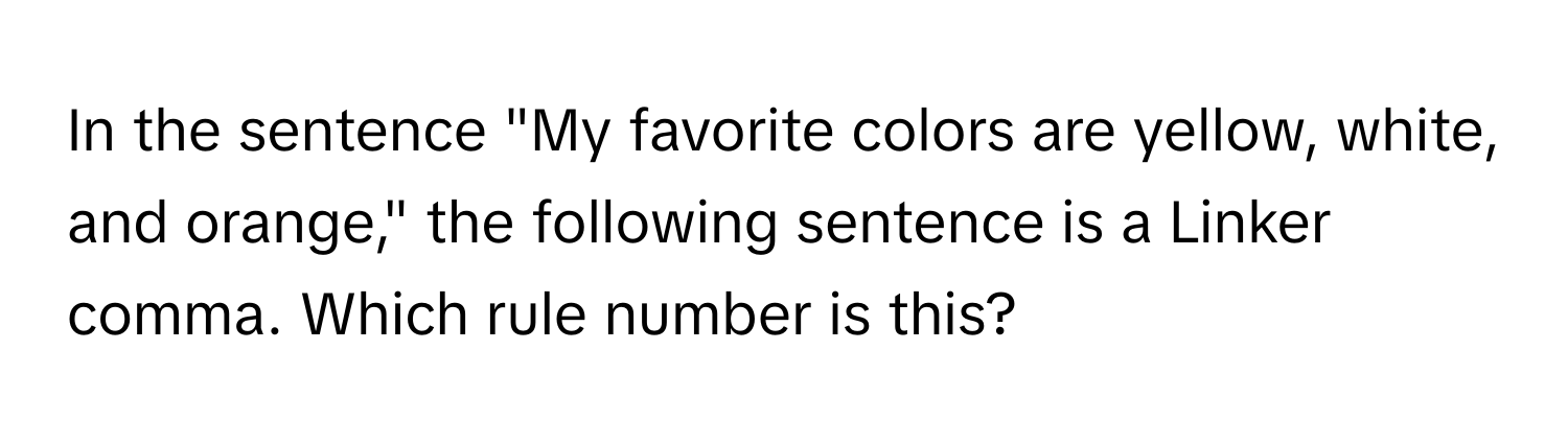 In the sentence "My favorite colors are yellow, white, and orange," the following sentence is a Linker comma. Which rule number is this?