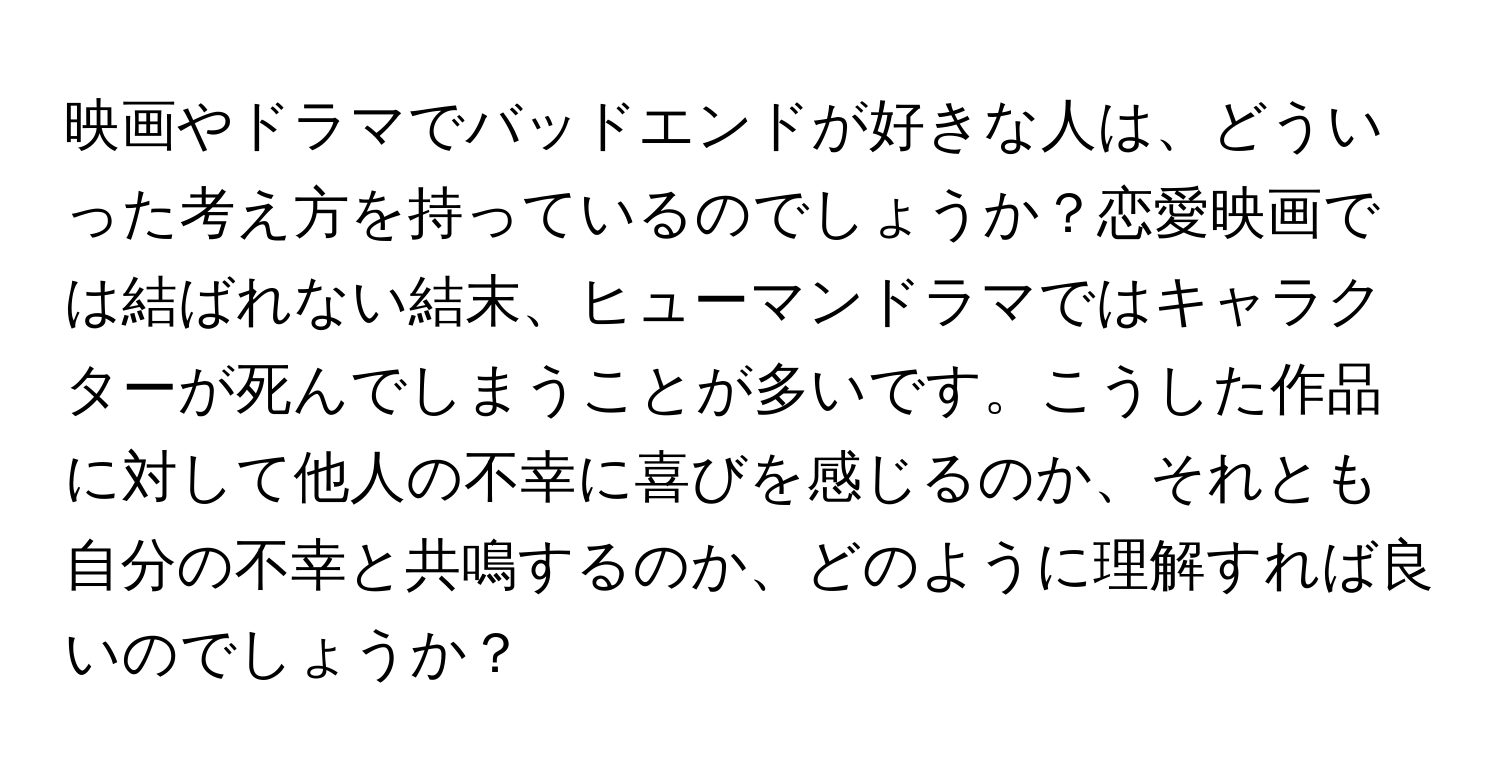 映画やドラマでバッドエンドが好きな人は、どういった考え方を持っているのでしょうか？恋愛映画では結ばれない結末、ヒューマンドラマではキャラクターが死んでしまうことが多いです。こうした作品に対して他人の不幸に喜びを感じるのか、それとも自分の不幸と共鳴するのか、どのように理解すれば良いのでしょうか？