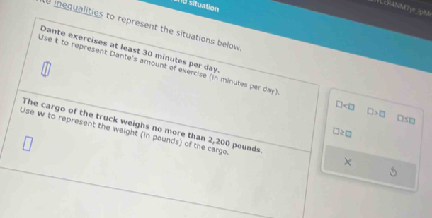 situation 
1cR4NM7yr_lpM 
inequalities to represent the situations below 
Dante exercises at least 30 minutes per day. 
Use t to represent Dante's amount of exercise (in minutes per day)
□
□ >□ □ so 
The cargo of the truck weighs no more than 2,200 pounds
□ ≥ □
Use w to represent the weight (in pounds) of the cargo 
×