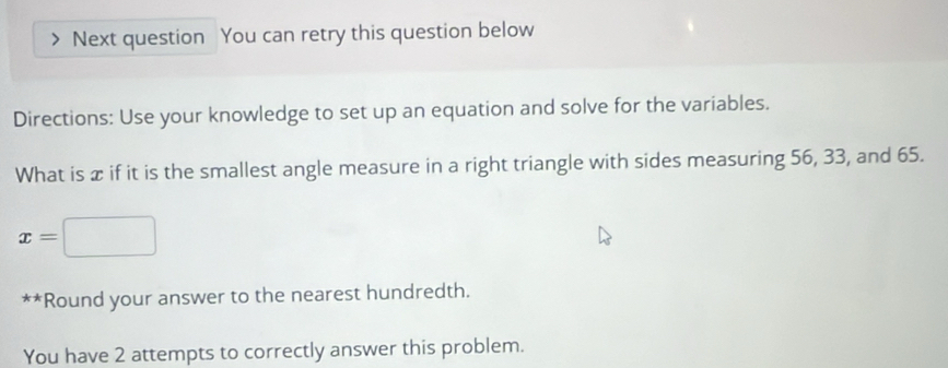 Next question You can retry this question below 
Directions: Use your knowledge to set up an equation and solve for the variables. 
What is x if it is the smallest angle measure in a right triangle with sides measuring 56, 33, and 65.
x=□
** *Round your answer to the nearest hundredth. 
You have 2 attempts to correctly answer this problem.