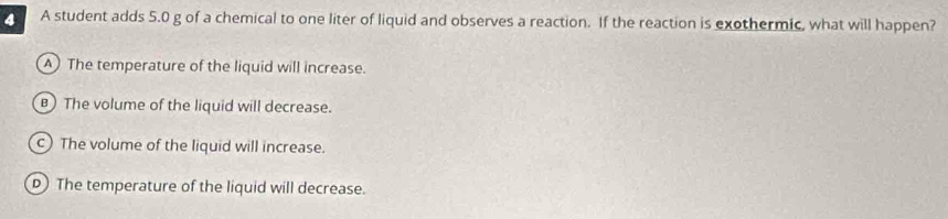 A student adds 5.0 g of a chemical to one liter of liquid and observes a reaction. If the reaction is exothermic, what will happen?
A The temperature of the liquid will increase.
)The volume of the liquid will decrease.
c) The volume of the liquid will increase.
D) The temperature of the liquid will decrease.