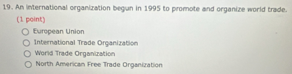 An international organization begun in 1995 to promote and organize world trade.
(1 point)
European Union
International Trade Organization
World Trade Organization
North American Free Trade Organization