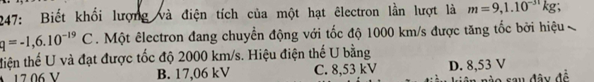 247: Biết khối lượng và điện tích của một hạt êlectron lần lượt là m=9,1.10^(-31)kg.
q=-1,6.10^(-19)C. Một êlectron đang chuyển động với tốc độ 1000 km/s được tăng tốc bởi hiệu 
tiện thế U và đạt được tốc độ 2000 km/s. Hiệu điện thế U bằng
17 06 V B. 17,06 kV C. 8,53 kV D. 8,53 V
o sau đây đề