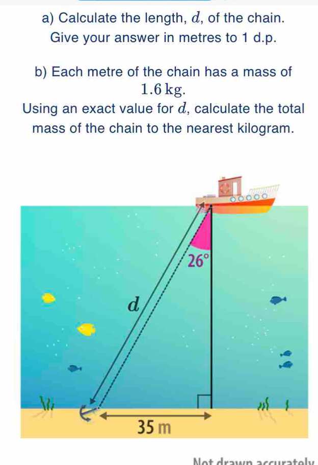 Calculate the length, d, of the chain.
Give your answer in metres to 1 d.p.
b) Each metre of the chain has a mass of
1.6 kg.
Using an exact value for d, calculate the total
mass of the chain to the nearest kilogram.
Not drawn accuratoly