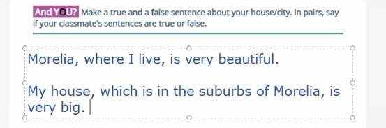 And YOU? Make a true and a false sentence about your house/city. In pairs, say 
if your classmate's sentences are true or false. 
_ 
Morelia, where I live, is very beautiful. 
My house, which is in the suburbs of Morelia, is 
very big.