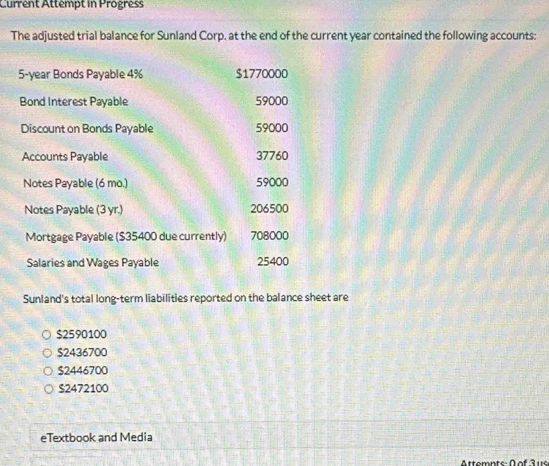 Current Attempt in Progress
The adjusted trial balance for Sunland Corp. at the end of the current year contained the following accounts:
5-year Bonds Payable 4% $1770000
Bond Interest Payable 59000
Discount on Bonds Payable 59000
Accounts Payable 37760
Notes Payable (6 mo.) 59000
Notes Payable (3 yr.) 206500
Mortgage Payable ($35400 due currently) 708000
Salaries and Wages Payable 25400
Sunland's total long-term liabilities reported on the balance sheet are
$2590100
$2436700
$2446700
$2472100
eTextbook and Media
Attomnte- D of 3 us