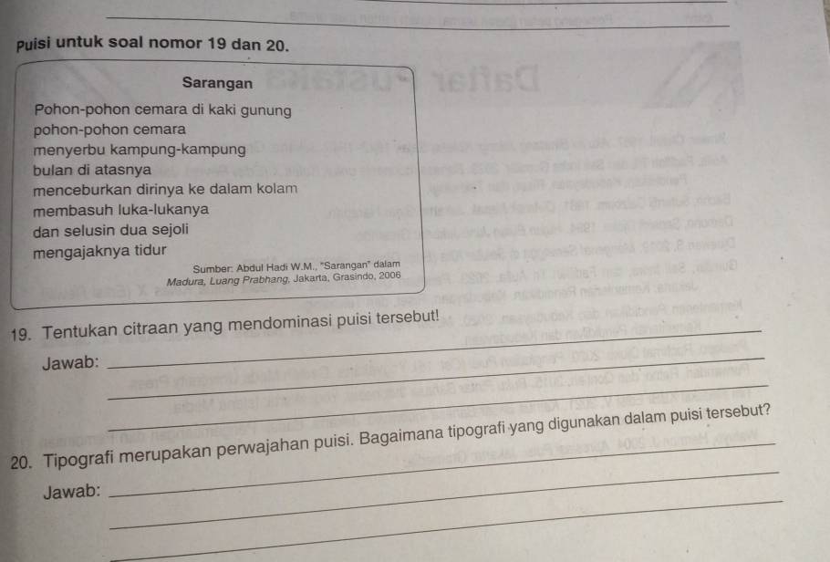 Puisi untuk soal nomor 19 dan 20. 
Sarangan 
Pohon-pohon cemara di kaki gunung 
pohon-pohon cemara 
menyerbu kampung-kampung 
bulan di atasnya 
menceburkan dirinya ke dalam kolam 
membasuh luka-lukanya 
dan selusin dua sejoli 
mengajaknya tidur 
Sumber: Abdul Hadi W.M., 'Sarangan'' dalam 
Madura, Luang Prabhang, Jakarta, Grasindo, 2006 
19. Tentukan citraan yang mendominasi puisi tersebut! 
Jawab: 
_ 
_ 
_ 
20. Tipografi merupakan perwajahan puisi. Bagaimana tipografi yang digunakan dalam puisi tersebut? 
_ 
Jawab: