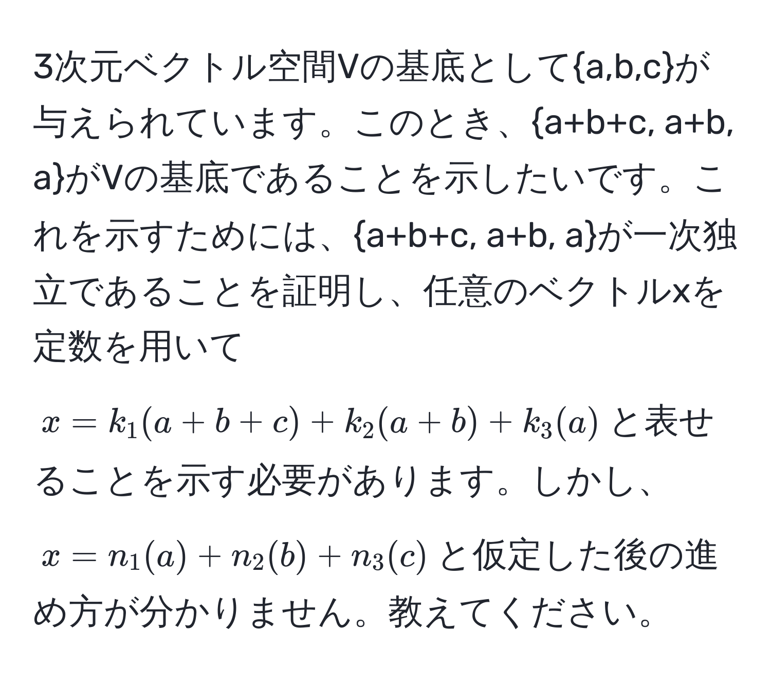 3次元ベクトル空間Vの基底としてa,b,cが与えられています。このとき、a+b+c, a+b, aがVの基底であることを示したいです。これを示すためには、a+b+c, a+b, aが一次独立であることを証明し、任意のベクトルxを定数を用いて$x = k_1(a+b+c) + k_2(a+b) + k_3(a)$と表せることを示す必要があります。しかし、$x = n_1(a) + n_2(b) + n_3(c)$と仮定した後の進め方が分かりません。教えてください。