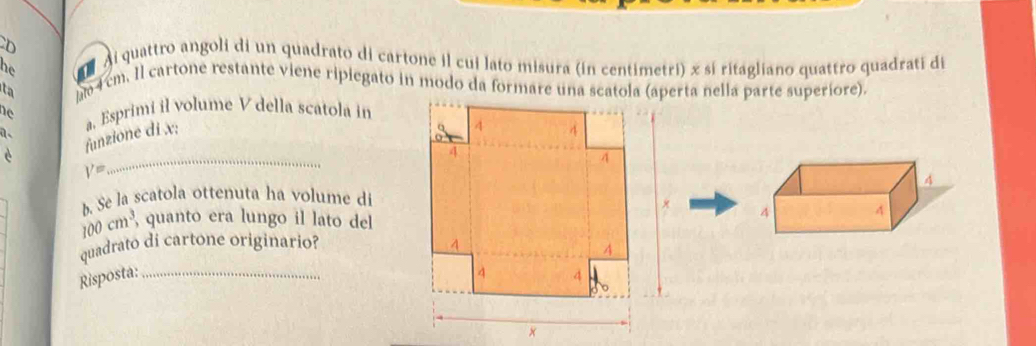 di quattro angoli di un quadrato di cartone il cui lato misura (in centimetri) x sí ritagliano quattro quadrati di 
he 4 cm. Il cartone restante viene ripiegato in modo da formare una scatola (aperta nella parte superíore). 
ta 
he a, Esprimi il volume V della scatola in 
è funzione di x;
V=
_ 
b. Se la scatola ottenuta ha volume di

100cm^3, quanto era lungo il lato del 
quadrato di cartone originario? 
Risposta: _