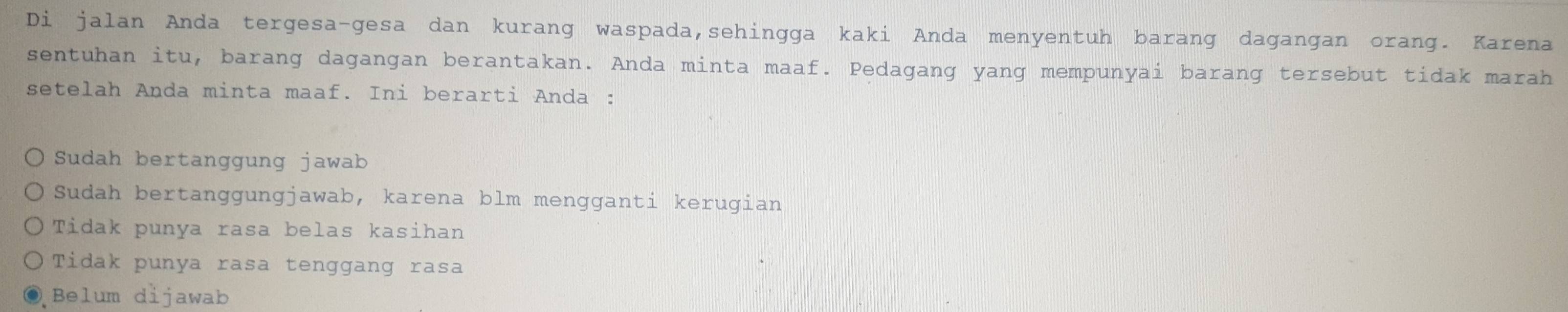 Di jalan Anda tergesa-gesa dan kurang waspada,sehingga kaki Anda menyentuh barang dagangan orang. Karena
sentuhan itu, barang dagangan berantakan. Anda minta maaf. Pedagang yang mempunyai barang tersebut tidak marah
setelah Anda minta maaf. Ini berarti Anda :
Sudah bertanggung jawab
Sudah bertanggungjawab, karena blm mengganti kerugian
Tidak punya rasa belas kasihan
Tidak punya rasa tenggang rasa
Belum dijawab