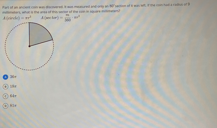 Part of an ancient coin was discovered. It was measured and only an 80° section of it was left. If the coin had a radius of 9
millimeters, what is the area of this sector of the coin in square millimeters?
A(sec tor)= m/360 · π r^2
A 36π
B 18π
c) 64π
D 81π