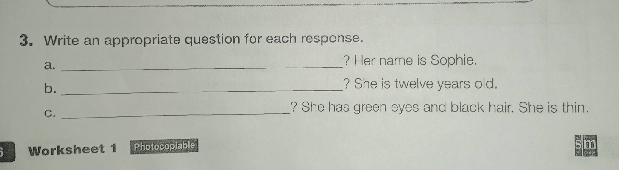 Write an appropriate question for each response. 
a._ 
? Her name is Sophie. 
b._ 
? She is twelve years old. 
C._ 
? She has green eyes and black hair. She is thin. 
Worksheet 1 Photocopiable 
m