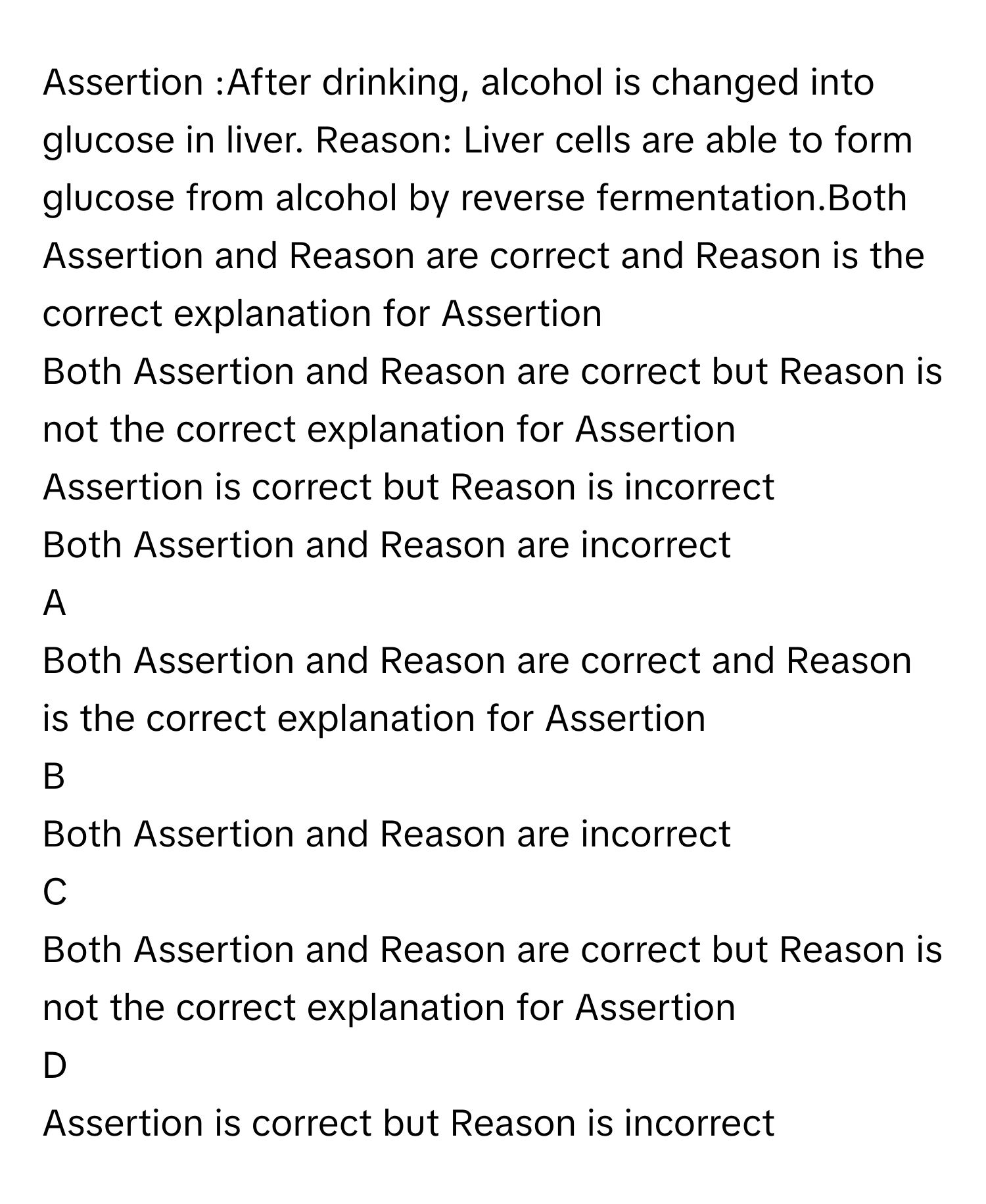 Assertion :After drinking, alcohol is changed into glucose in liver. Reason: Liver cells are able to form glucose from alcohol by reverse fermentation.Both Assertion and Reason are correct and Reason is the correct explanation for Assertion
Both Assertion and Reason are correct but Reason is not the correct explanation for Assertion
Assertion is correct but Reason is incorrect
Both Assertion and Reason are incorrect

A  
Both Assertion and Reason are correct and Reason is the correct explanation for Assertion 


B  
Both Assertion and Reason are incorrect 


C  
Both Assertion and Reason are correct but Reason is not the correct explanation for Assertion 


D  
Assertion is correct but Reason is incorrect