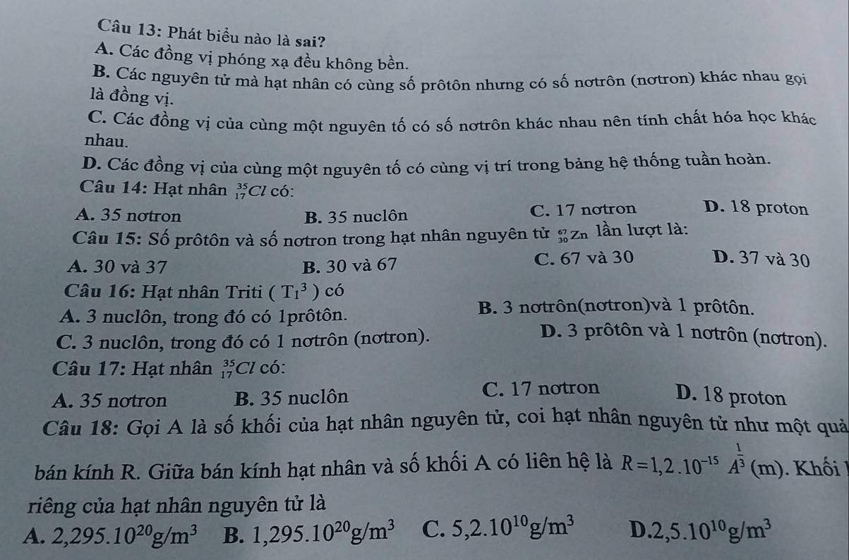 Phát biểu nào là sai?
A. Các đồng vị phóng xạ đều không bền.
B. Các nguyên tử mà hạt nhân có cùng số prôtôn nhưng có số nơtrôn (nơtron) khác nhau gọi
là đồng vị.
C. Các đồng vị của cùng một nguyên tố có số nơtrôn khác nhau nên tính chất hóa học khác
nhau.
D. Các đồng vị của cùng một nguyên tố có cùng vị trí trong bảng hệ thống tuần hoàn.
Câu 14: Hạt nhân _(17)^(35)Cl có:
A. 35 notron B. 35 nuclôn C. 17 notron D. 18 proton
Câu 15: Số prôtôn và số nơtron trong hạt nhân nguyên tử g zh lần lượt là:
A. 30 và 37 B. 30 và 67 C. 67 và 30
D. 37 và 30
Câu 16: Hạt nhân Triti (T_1^(3) có
B. 3 nơtrôn(nơtron)và 1 prôtôn.
A. 3 nuclôn, trong đó có 1prôtôn. D. 3 prôtôn và 1 nơtrôn (nơtron).
C. 3 nuclôn, trong đó có 1 nơtrôn (nơtron).
Câu 17: Hạt nhân _(17)^(35)Cl có:
A. 35 notron B. 35 nuclôn C. 17 notron D. 18 proton
Câu 18: Gọi A là số khối của hạt nhân nguyên tử, coi hạt nhân nguyên tử như một quả
bán kính R. Giữa bán kính hạt nhân và số khối A có liên hệ là R=1,2.10^-15)A^(frac 1)3(m) ). Khối
riêng của hạt nhân nguyên tử là
A. 2,295.10^(20)g/m^3 B. 1,295.10^(20)g/m^3 C. 5,2.10^(10)g/m^3 D. 2,5.10^(10)g/m^3