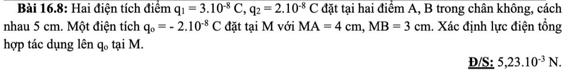 Bài 16.8: Hai điện tích điểm q_1=3.10^(-8)C, q_2=2.10^(-8)C đặt tại hai điểm A, B trong chân không, cách 
nhau 5 cm. Một điện tích q_o=-2.10^(-8)C đặt tại M với MA=4cm, MB=3cm 1. Xác định lực điện tổng 
hợp tác dụng lên q_0 tại M. 
Đ/S: 5, 23.10^(-3)N.