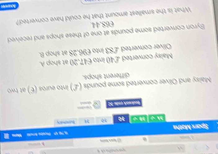 parematha d 
d w
J an
Sparx Maths 15,T10 VP Proeto Arcla Mạna
3h √ 30 30 Summary
Bookwork code: 3C 、 shad
Maisy and Oliver converted some pounds (L) into euros (C) at two
different shops.
Maisy converted £40 into €47.20 at shop .
Oliver converted £83 into €96.28 at shop B.
Byron converted some pounds at one of these shops and received
C68.44.
What is the smallest amount that he could have converted?
Anwer