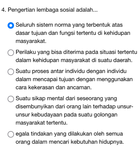 Pengertian lembaga sosial adalah...
Seluruh sistem norma yang terbentuk atas
dasar tujuan dan fungsi tertentu di kehidupan
masyarakat.
Perilaku yang bisa diterima pada situasi tertentu
dalam kehidupan masyarakat di suatu daerah.
Suatu proses antar individu dengan individu
dalam mencapai tujuan dengan menggunakan
cara kekerasan dan ancaman.
Suatu sikap mental dari seseorang yang
disembunyikan dari orang lain terhadap unsur-
unsur kebudayaan pada suatu golongan
masyarakat tertentu.
egala tindakan yang dilakukan oleh semua
orang dalam mencari kebutuhan hidupnya.