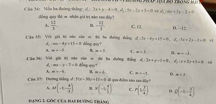 đóng pháp tọa độ trong mạt P
Câu 34: Nếu ba đường thẳng: d_1:2x+y-4=0, d_2:5x-2y+3=0 và d_3:mx+3y-2=0
đồng quy thì m nhận giá trị nào sau đây?
A.  12/5 . B. - 12/5 . C. 12. D. −12.
Câu 35: Với giá trị nào của m thì ba đường thẳng d_1:3x-4y+15=0, d_2:5x+2y-1=0 và
d_3:mx-4y+15=0 đồng quy?
A. m=-5. B. m=5. C. m=3. D. m=-3. 
Câu 36: Với giá trị nào của m thì ba đường thẳng d_1:2x+y-1=0, d_2:x+2y+1=0 và
d_3:mx-y-7=0 đồng quy?
A. m=-6. B. m=6. C. m=-5. D. m=5. 
Câu 37: Đường thắng d:51x-30y+11=0 đi qua điểm nào sau đây?
A. M(-1;- 4/3 ). B. N(-1; 4/3 ). C. P(1; 3/4 ). D. Q(-1;- 3/4 ). 
đạng 2. gÓC Của hai đường thảng