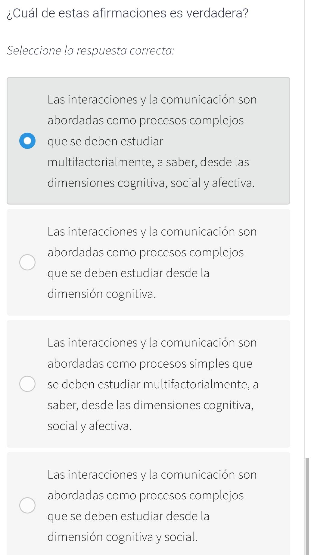 ¿Cuál de estas afirmaciones es verdadera?
Seleccione la respuesta correcta:
Las interacciones y la comunicación son
abordadas como procesos complejos
O que se deben estudiar
multifactorialmente, a saber, desde las
dimensiones cognitiva, social y afectiva.
Las interacciones y la comunicación son
abordadas como procesos complejos
que se deben estudiar desde la
dimensión cognitiva.
Las interacciones y la comunicación son
abordadas como procesos simples que
se deben estudiar multifactorialmente, a
saber, desde las dimensiones cognitiva,
social y afectiva.
Las interacciones y la comunicación son
abordadas como procesos complejos
que se deben estudiar desde la
dimensión cognitiva y social.