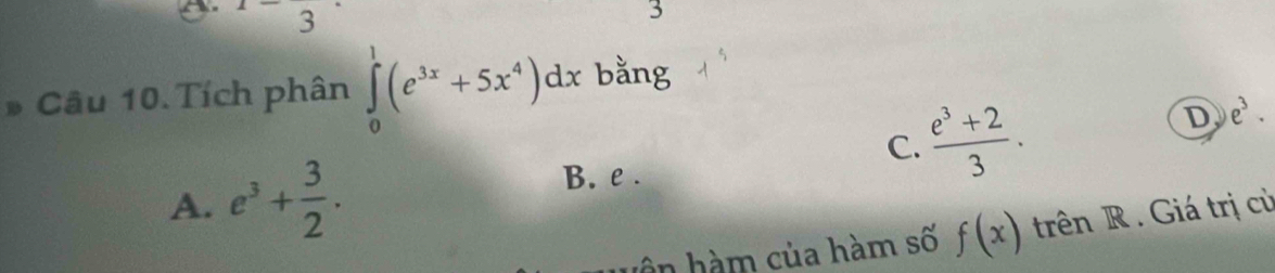 3 
3
* Câu 10. Tích phân ∈tlimits _0^(1(e^3x)+5x^4)dx bằng
C.  (e^3+2)/3 .
D e^3.
A. e^3+ 3/2 .
B. e.
ân hàm của hàm số f(x) trên R. Giá trị cù