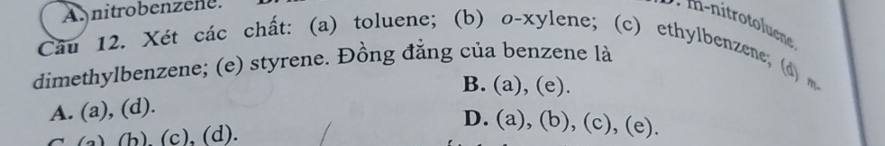 Anitrobenzene.
m i ro luen
Câu 12. Xét các chất: (a) toluene; (b) o-xylene; (c) ethylbenzene; (d) 
dimethylbenzene; (e) styrene. Đồng đẳng của benzene là
B. (a), (e).
A. (a), (d).
D. (a), (b), (c), (e).
( ) (b) (c), (d).