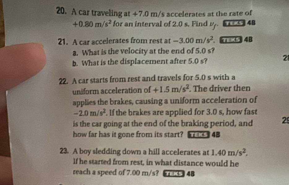 A car traveling at +7.0 m/s accelerates at the rate of
+0.80m/s^2 for an interval of 2.0 s. Find U 4B
v_f
21. A car accelerates from rest at -3.00m/s^2. =K54B 
a. What is the velocity at the end of 5.0 s? 
b. What is the displacement after 5.0 s? 
2 
22. A car starts from rest and travels for 5.0 s with a 
uniform acceleration of +1.5m/s^2. The driver then 
applies the brakes, causing a uniform acceleration of
-2.0m/s^2. If the brakes are applied for 3.0 s, how fast 
is the car going at the end of the braking period, and 2 
how far has it gone from its start? TEK5 4B 
23. A boy sledding down a hill accelerates at 1.40m/s^2. 
If he started from rest, in what distance would he 
reach a speed of 7.00 m/s? TEKS 4B