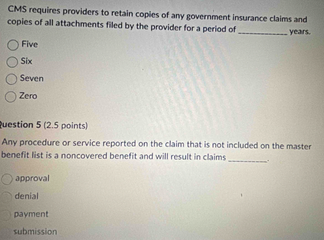 CMS requires providers to retain copies of any government insurance claims and
copies of all attachments filed by the provider for a period of
_ years.
Five
Six
Seven
Zero
Question 5 (2.5 points)
Any procedure or service reported on the claim that is not included on the master
benefit list is a noncovered benefit and will result in claims _.
approval
denial
payment
submission