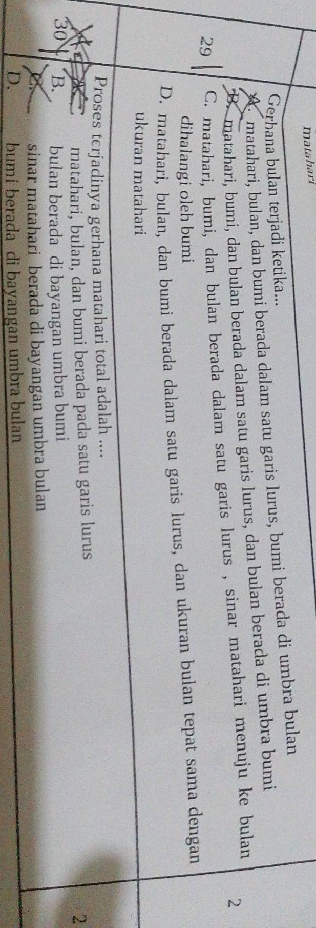 matahari
Gerhana bulan terjadi ketika...
A matahari, bulan, dan bumi berada dalam satu garis lurus, bumi berada di umbra bulan
B. matahari, bumi, dan bulan berada dalam satu garis lurus, dan bulan berada di umbra bumi
29 C. matahari, bumi, dan bulan berada dalam satu garis lurus , sinar matahari menuju ke bulan
2
dihalangi oleh bumi
D. matahari, bulan, dan bumi berada dalam satu garis lurus, dan ukuran bulan tepat sama dengan
ukuran matahari
Proses terjadinya gerhana matahari total adalah ....
matahari, bulan, dan bumi berada pada satu garis lurus
2
30 a B. bulan berada di bayangan umbra bumi
sinar matahari berada di bayangan umbra bulan
D. bumi berada di bayangan umbra bulan