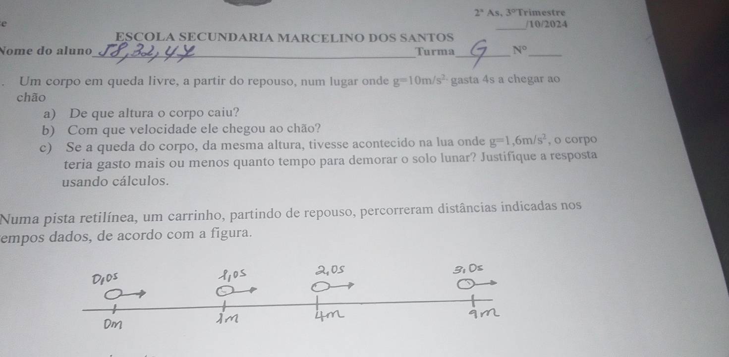 2^x As ,3°T rimestre 
_ 
e /10/2024 
ESCOLA SECUNDARIA MARCELINO DOS SANTOS 
_ 
Nome do aluno Turma_ N° _ 
Um corpo em queda livre, a partir do repouso, num lugar onde g=10m/s^2 gasta 4s a chegar ao 
chão 
a) De que altura o corpo caiu? 
b) Com que velocidade ele chegou ao chão? 
c) Se a queda do corpo, da mesma altura, tivesse acontecido na lua onde g=1,6m/s^2 , o corpo 
teria gasto mais ou menos quanto tempo para demorar o solo lunar? Justifique a resposta 
usando cálculos. 
Numa pista retilínea, um carrinho, partindo de repouso, percorreram distâncias indicadas nos 
empos dados, de acordo com a figura.