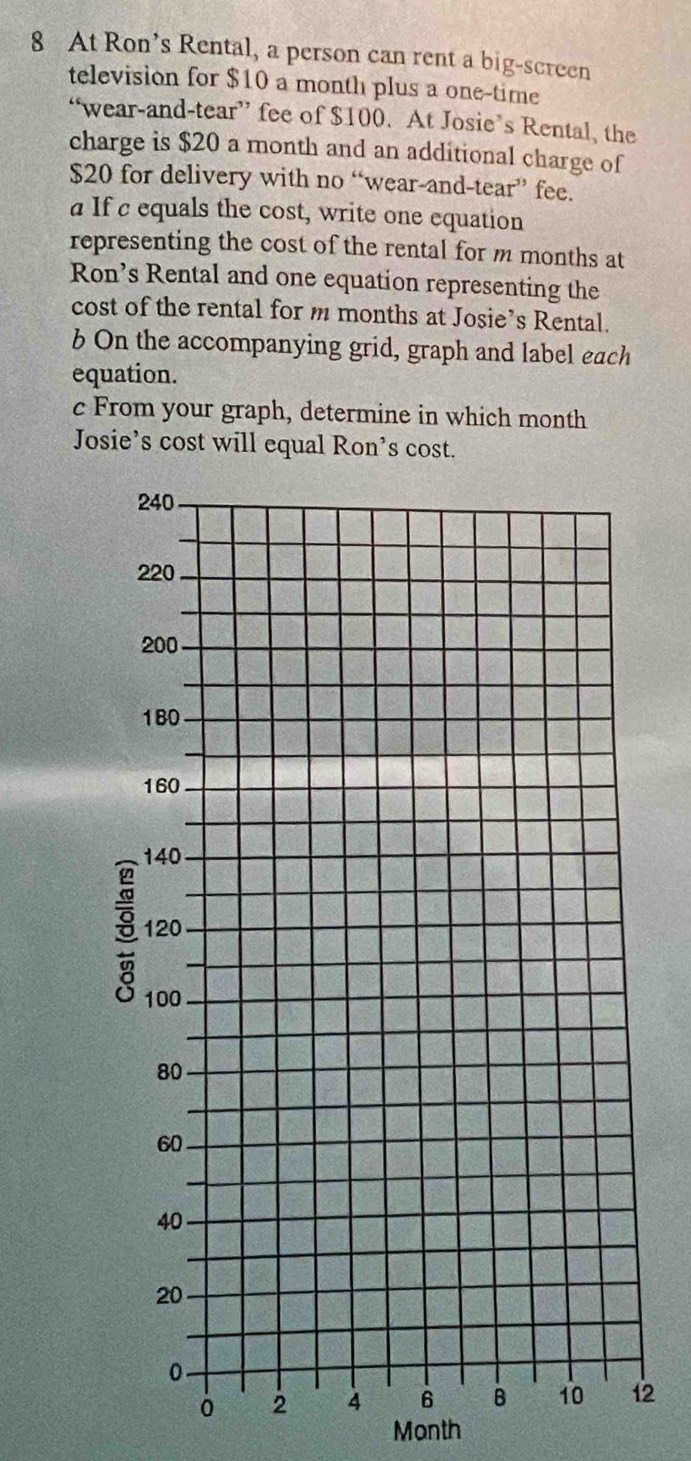 At Ron’s Rental, a person can rent a big-screen 
television for $10 a month plus a one-time 
“wear-and-tear” fee of $100. At Josie’s Rental, the 
charge is $20 a month and an additional charge of
$20 for delivery with no “wear-and-tear” fee. 
a If c equals the cost, write one equation 
representing the cost of the rental for m months at 
Ron’s Rental and one equation representing the 
cost of the rental for m months at Josie’s Rental. 
b On the accompanying grid, graph and label each 
equation. 
c From your graph, determine in which month
Josie’s cost will equal Ron’s cost. 
2
Month