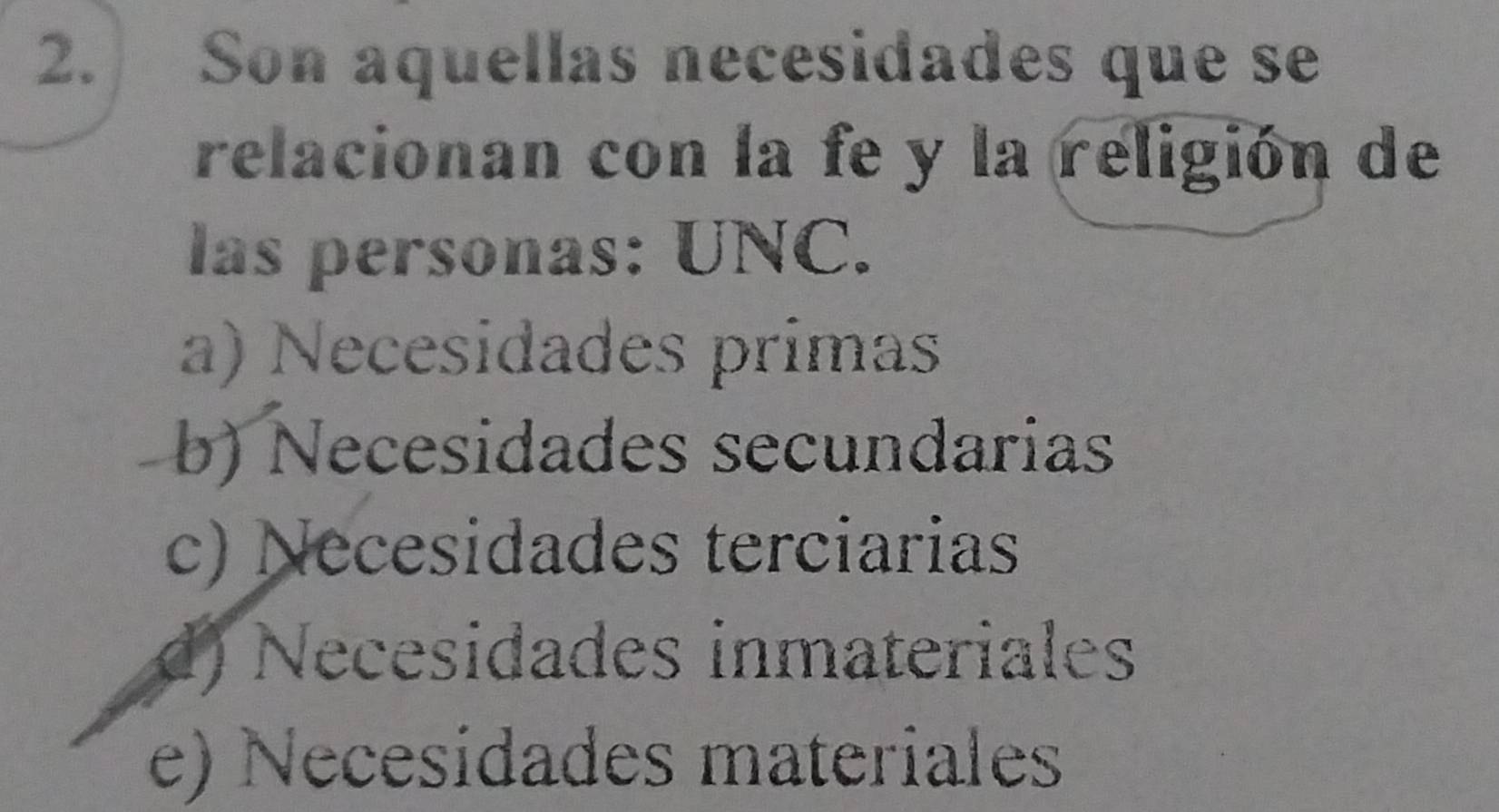 Son aquellas necesidades que se
relacionan con la fe y la religión de
las personas: UNC.
a) Necesidades primas
b) Necesidades secundarias
c) Necesidades terciarias
d) Necesidades inmateriales
e) Necesidades materiales