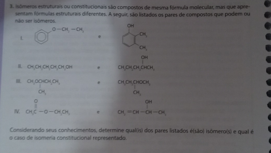 Isómeros estruturais ou constitucionais são compostos de mesma fórmula molecular, mas que apre- 
sentam fórmulas estruturais diferentes. A seguir, são listados os pares de compostos que podem ou 
não ser isômeros. 
OH
O-CH_2-CH_3
L 
e
CH_3
CH_3
C H
I CH_3CH_2CH_2CH_2CH_2OH e CH_3CH_2CH_2CHCH,
beginarrayr CH,OCHCH,CH, CH,endarray
e beginarrayr CH_3CH_2CHOCH, CH,endarray
frac O
I CH_3C-O-CH_2CH_3 e CH_2=CH-CH-CH_3
Considerando seus conhecimentos, determine qual(is) dos pares listados é(são) isômero(s) e qual é 
o caso de isomería constitucional representado.