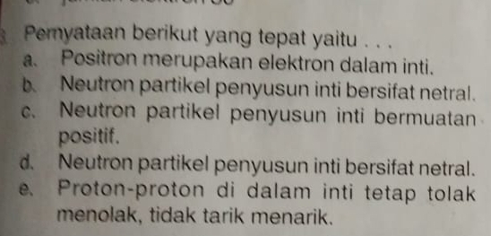 a Peryataan berikut yang tepat yaitu . . .
a. Positron merupakan elektron dalam inti.
b Neutron partikel penyusun inti bersifat netral.
c. Neutron partikel penyusun inti bermuatan
positif.
d. Neutron partikel penyusun inti bersifat netral.
e. Proton-proton di dalam inti tetap tolak
menolak, tidak tarik menarik.