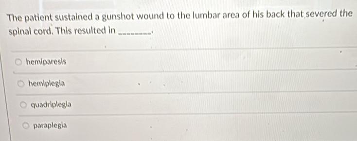 The patient sustained a gunshot wound to the lumbar area of his back that severed the
spinal cord. This resulted in _.
hemiparesis
hemiplegia
quadriplegia
paraplegia